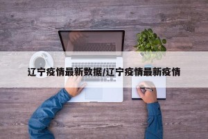 辽宁疫情最新数据/辽宁疫情最新疫情