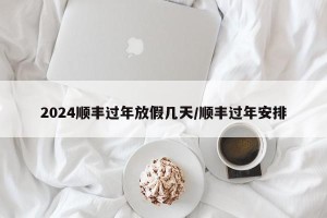2024顺丰过年放假几天/顺丰过年安排