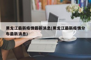 黑龙江最新疫情最新消息(黑龙江最新疫情分布最新消息)