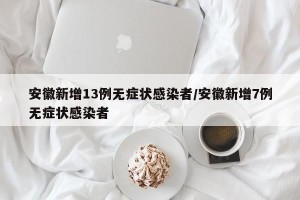 安徽新增13例无症状感染者/安徽新增7例无症状感染者