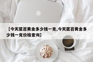 【今天菜百黄金多少钱一克,今天菜百黄金多少钱一克价格查询】