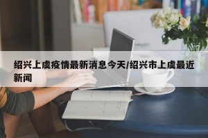 绍兴上虞疫情最新消息今天/绍兴市上虞最近新闻