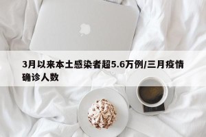 3月以来本土感染者超5.6万例/三月疫情确诊人数