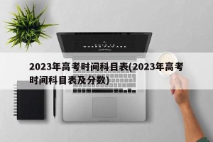 2023年高考时间科目表(2023年高考时间科目表及分数)
