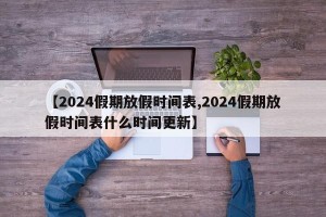 【2024假期放假时间表,2024假期放假时间表什么时间更新】