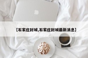 【石家庄封城,石家庄封城最新消息】