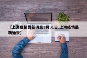 【上海疫情最新消息3月31日,上海疫情最新通报】