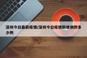 深圳今日最新疫情/深圳今日疫情新增病例多少例