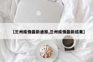 【兰州疫情最新通报,兰州疫情最新结果】
