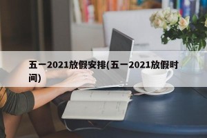 五一2021放假安排(五一2021放假时间)