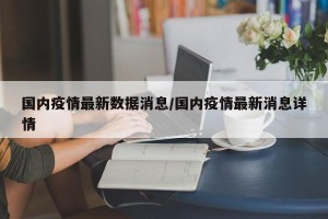 国内疫情最新数据消息/国内疫情最新消息详情