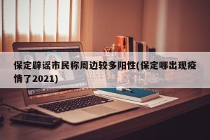 保定辟谣市民称周边较多阳性(保定哪出现疫情了2021)