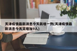 天津疫情最新消息今天新增一例(天津疫情最新消息今天又增加9人)