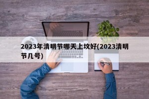 2023年清明节哪天上坟好(2023清明节几号)