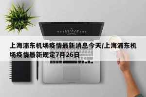 上海浦东机场疫情最新消息今天/上海浦东机场疫情最新规定7月26日