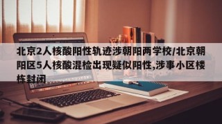 北京2人核酸阳性轨迹涉朝阳两学校/北京朝阳区5人核酸混检出现疑似阳性,涉事小区楼栋封闭