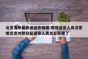 北京发布最新进返京提醒/即将返京人员注意啦北京对即日起返京人员出台新规了