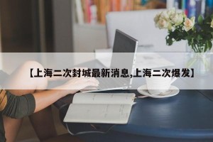 【上海二次封城最新消息,上海二次爆发】