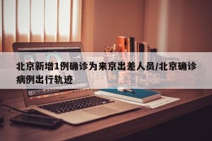 北京新增1例确诊为来京出差人员/北京确诊病例出行轨迹