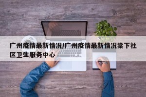 广州疫情最新情况/广州疫情最新情况棠下社区卫生服务中心