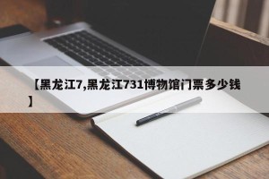 【黑龙江7,黑龙江731博物馆门票多少钱】