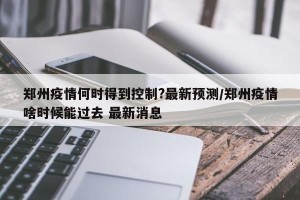 郑州疫情何时得到控制?最新预测/郑州疫情啥时候能过去 最新消息