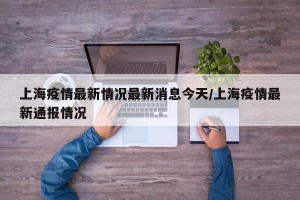 上海疫情最新情况最新消息今天/上海疫情最新通报情况