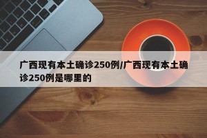 广西现有本土确诊250例/广西现有本土确诊250例是哪里的