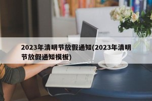 2023年清明节放假通知(2023年清明节放假通知模板)