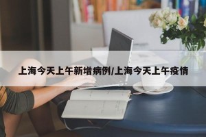 上海今天上午新增病例/上海今天上午疫情