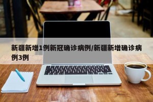 新疆新增1例新冠确诊病例/新疆新增确诊病例3例