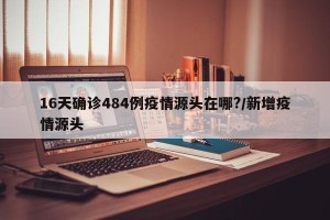 16天确诊484例疫情源头在哪?/新增疫情源头