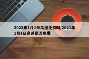 2022年1月1号高速免费吗/2021年1月1日高速是否免费