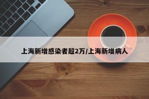 上海新增感染者超2万/上海新增病人