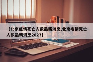 【北京疫情死亡人数最新消息,北京疫情死亡人数最新消息2023】