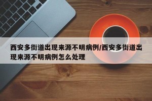 西安多街道出现来源不明病例/西安多街道出现来源不明病例怎么处理