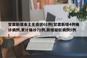 甘肃新增本土无症状61例(甘肃新增4例确诊病例,累计确诊71例,新增疑似病例5例)