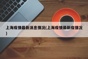 上海疫情最新消息情况(上海疫情最新疫情况)