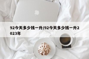 92今天多少钱一升/92今天多少钱一升2023年