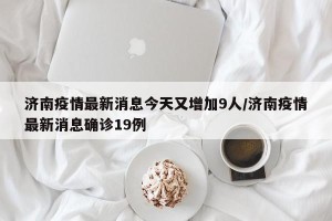济南疫情最新消息今天又增加9人/济南疫情最新消息确诊19例