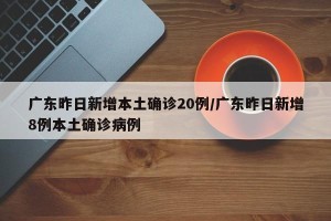 广东昨日新增本土确诊20例/广东昨日新增8例本土确诊病例