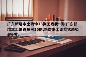 广东新增本土确诊15例无症状5例(广东新增本土确诊病例15例,新增本土无症状感染者5例)