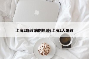 上海2确诊病例轨迹/上海2人确诊