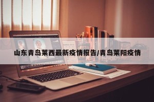 山东青岛莱西最新疫情报告/青岛莱阳疫情