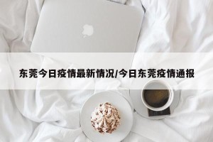 东莞今日疫情最新情况/今日东莞疫情通报