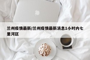 兰州疫情最新/兰州疫情最新消息1小时内七里河区