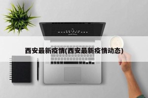 西安最新疫情(西安最新疫情动态)