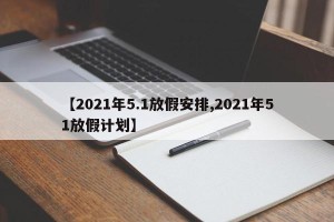 【2021年5.1放假安排,2021年51放假计划】