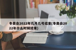 冬奥会2022年几月几号结束(冬奥会2022年什么时候结束)