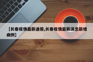 【长春疫情最新通报,长春疫情最新消息新增病例】